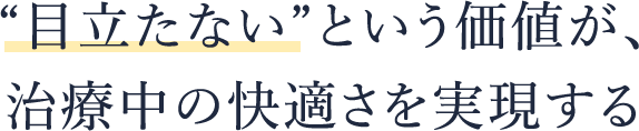 “目立たない”という価値が、 治療中の快適さを実現する